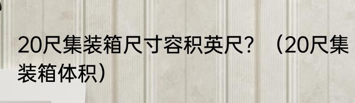 20尺集装箱尺寸容积英尺？（20尺集装箱体积）