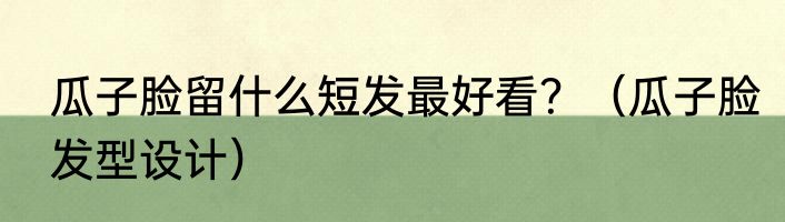 瓜子脸留什么短发最好看？（瓜子脸发型设计）