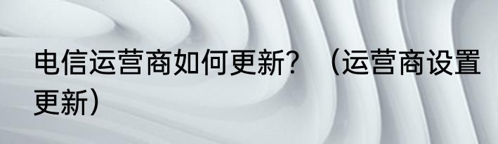 电信运营商如何更新？（运营商设置更新）