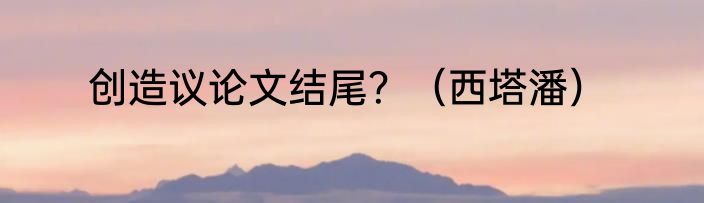 创造议论文结尾？（西塔潘）