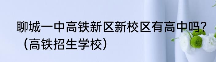 聊城一中高铁新区新校区有高中吗？（高铁招生学校）