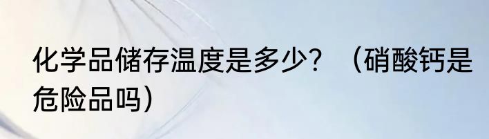 化学品储存温度是多少？（硝酸钙是危险品吗）