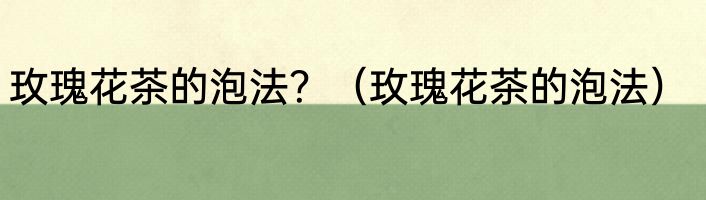 玫瑰花茶的泡法？（玫瑰花茶的泡法）