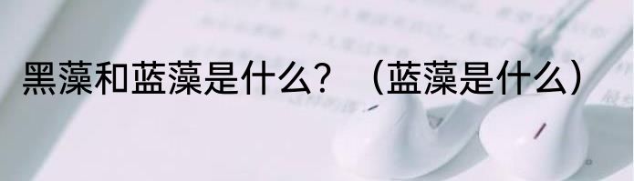 黑藻和蓝藻是什么？（蓝藻是什么）