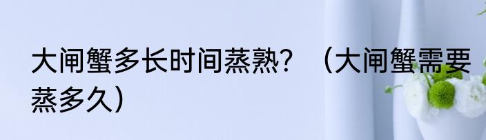 大闸蟹多长时间蒸熟？（大闸蟹需要蒸多久）