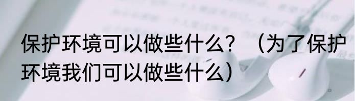 保护环境可以做些什么？（为了保护环境我们可以做些什么）