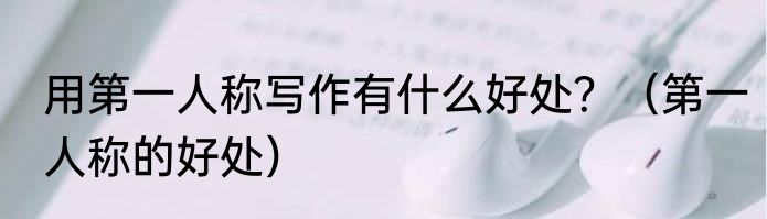 用第一人称写作有什么好处？（第一人称的好处）