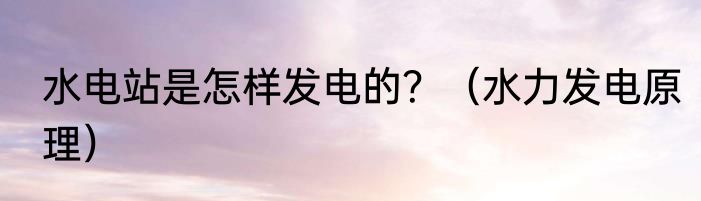 水电站是怎样发电的？（水力发电原理）