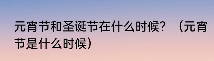 元宵节和圣诞节在什么时候？（元宵节是什么时候）