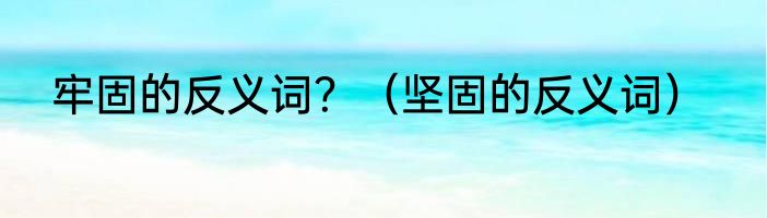 牢固的反义词？（坚固的反义词）