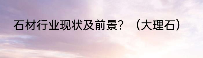 石材行业现状及前景？（大理石）