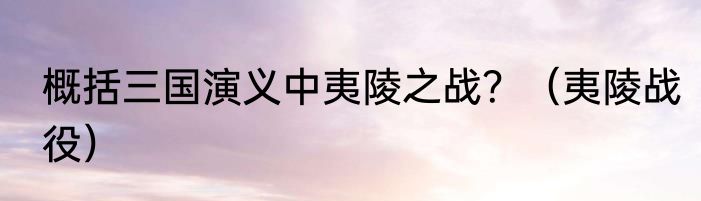 概括三国演义中夷陵之战？（夷陵战役）