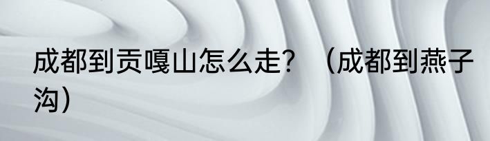 成都到贡嘎山怎么走？（成都到燕子沟）