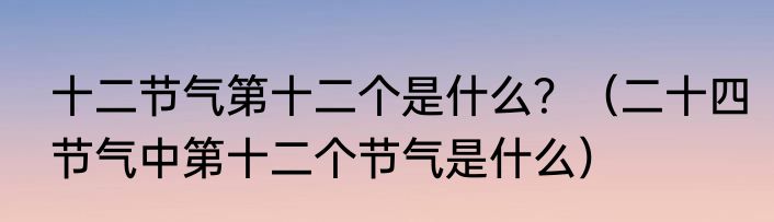 十二节气第十二个是什么？（二十四节气中第十二个节气是什么）