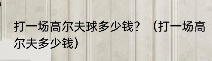 打一场高尔夫球多少钱？（打一场高尔夫多少钱）