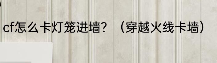 cf怎么卡灯笼进墙？（穿越火线卡墙）