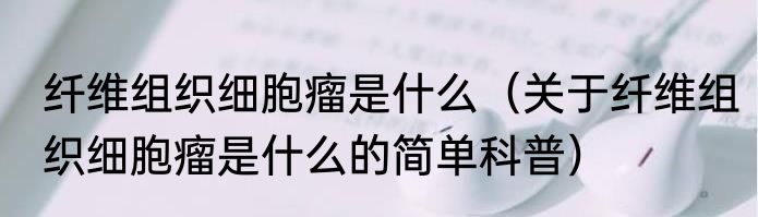 纤维组织细胞瘤是什么（关于纤维组织细胞瘤是什么的简单科普）