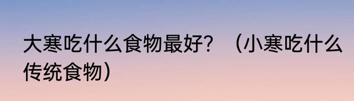 大寒吃什么食物最好？（小寒吃什么传统食物）
