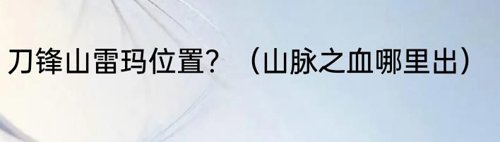 刀锋山雷玛位置？（山脉之血哪里出）