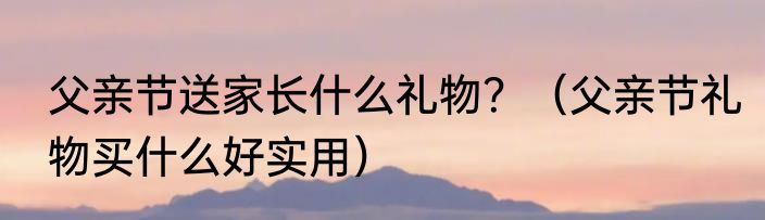 父亲节送家长什么礼物？（父亲节礼物买什么好实用）