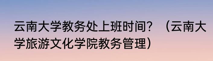 云南大学教务处上班时间？（云南大学旅游文化学院教务管理）