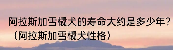 阿拉斯加雪橇犬的寿命大约是多少年？（阿拉斯加雪橇犬性格）