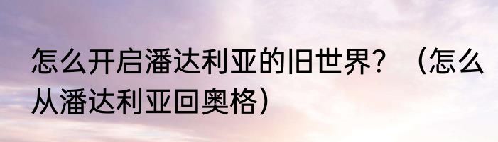 怎么开启潘达利亚的旧世界？（怎么从潘达利亚回奥格）