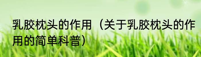 乳胶枕头的作用（关于乳胶枕头的作用的简单科普）