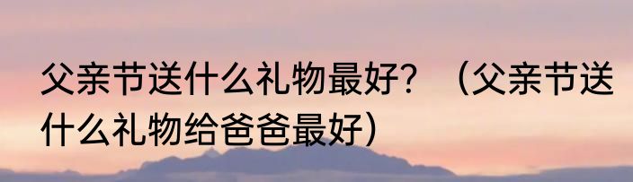 父亲节送什么礼物最好？（父亲节送什么礼物给爸爸最好）