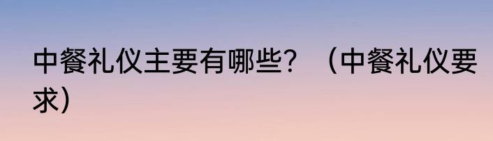 中餐礼仪主要有哪些？（中餐礼仪要求）