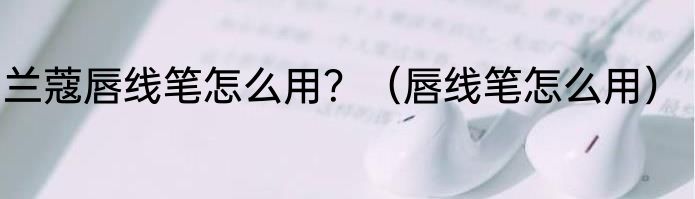 兰蔻唇线笔怎么用？（唇线笔怎么用）