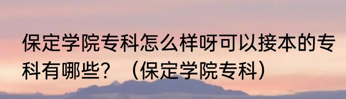 保定学院专科怎么样呀可以接本的专科有哪些？（保定学院专科）