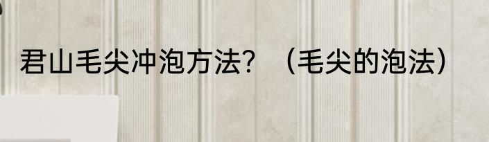 君山毛尖冲泡方法？（毛尖的泡法）