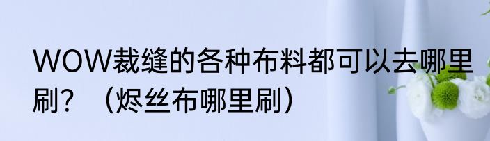 WOW裁缝的各种布料都可以去哪里刷？（烬丝布哪里刷）