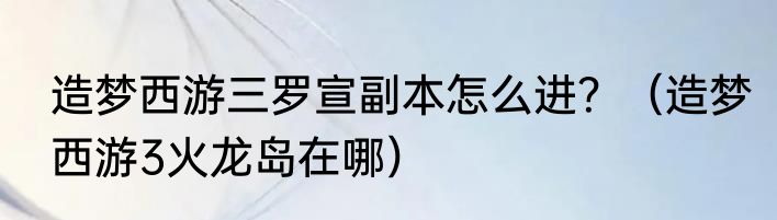 造梦西游三罗宣副本怎么进？（造梦西游3火龙岛在哪）
