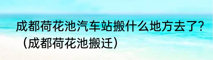 成都荷花池汽车站搬什么地方去了？（成都荷花池搬迁）