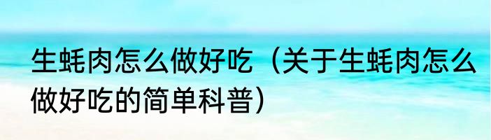 生蚝肉怎么做好吃（关于生蚝肉怎么做好吃的简单科普）