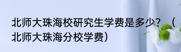 北师大珠海校研究生学费是多少？（北师大珠海分校学费）