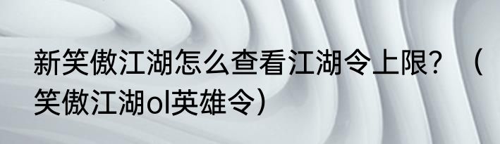 新笑傲江湖怎么查看江湖令上限？（笑傲江湖ol英雄令）