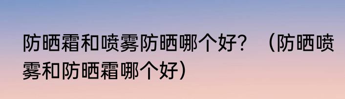 防晒霜和喷雾防晒哪个好？（防晒喷雾和防晒霜哪个好）