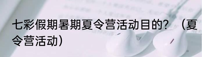 七彩假期暑期夏令营活动目的？（夏令营活动）