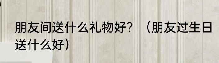 朋友间送什么礼物好？（朋友过生日送什么好）