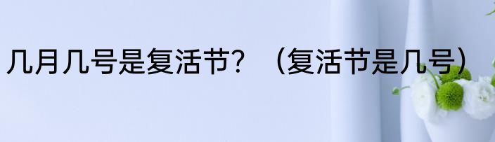 几月几号是复活节？（复活节是几号）