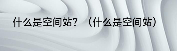 什么是空间站？（什么是空间站）