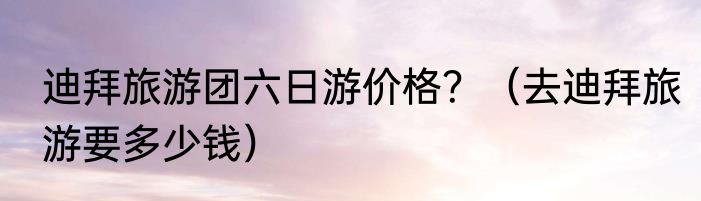 迪拜旅游团六日游价格？（去迪拜旅游要多少钱）