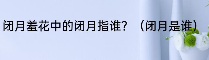 闭月羞花中的闭月指谁？（闭月是谁）