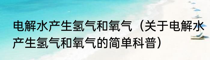 电解水产生氢气和氧气（关于电解水产生氢气和氧气的简单科普）