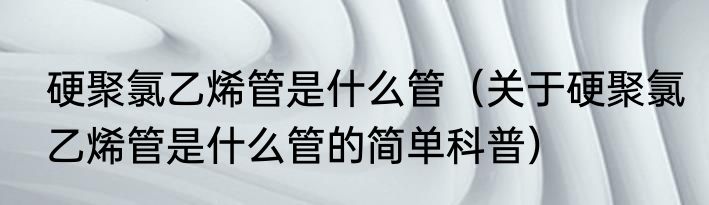 硬聚氯乙烯管是什么管（关于硬聚氯乙烯管是什么管的简单科普）