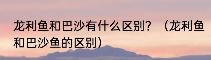龙利鱼和巴沙有什么区别？（龙利鱼和巴沙鱼的区别）
