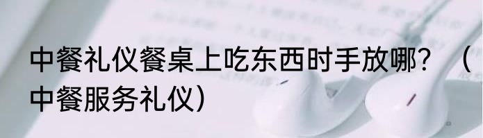 中餐礼仪餐桌上吃东西时手放哪？（中餐服务礼仪）